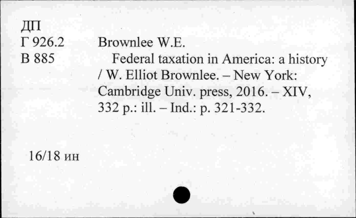 ﻿r 926.2
B 885
Brownlee W.E.
Federal taxation in America: a history / W. Elliot Brownlee. - New York: Cambridge Univ, press, 2016. - XIV, 332 p.: ill.-Ind.: p. 321-332.
16/18 hh